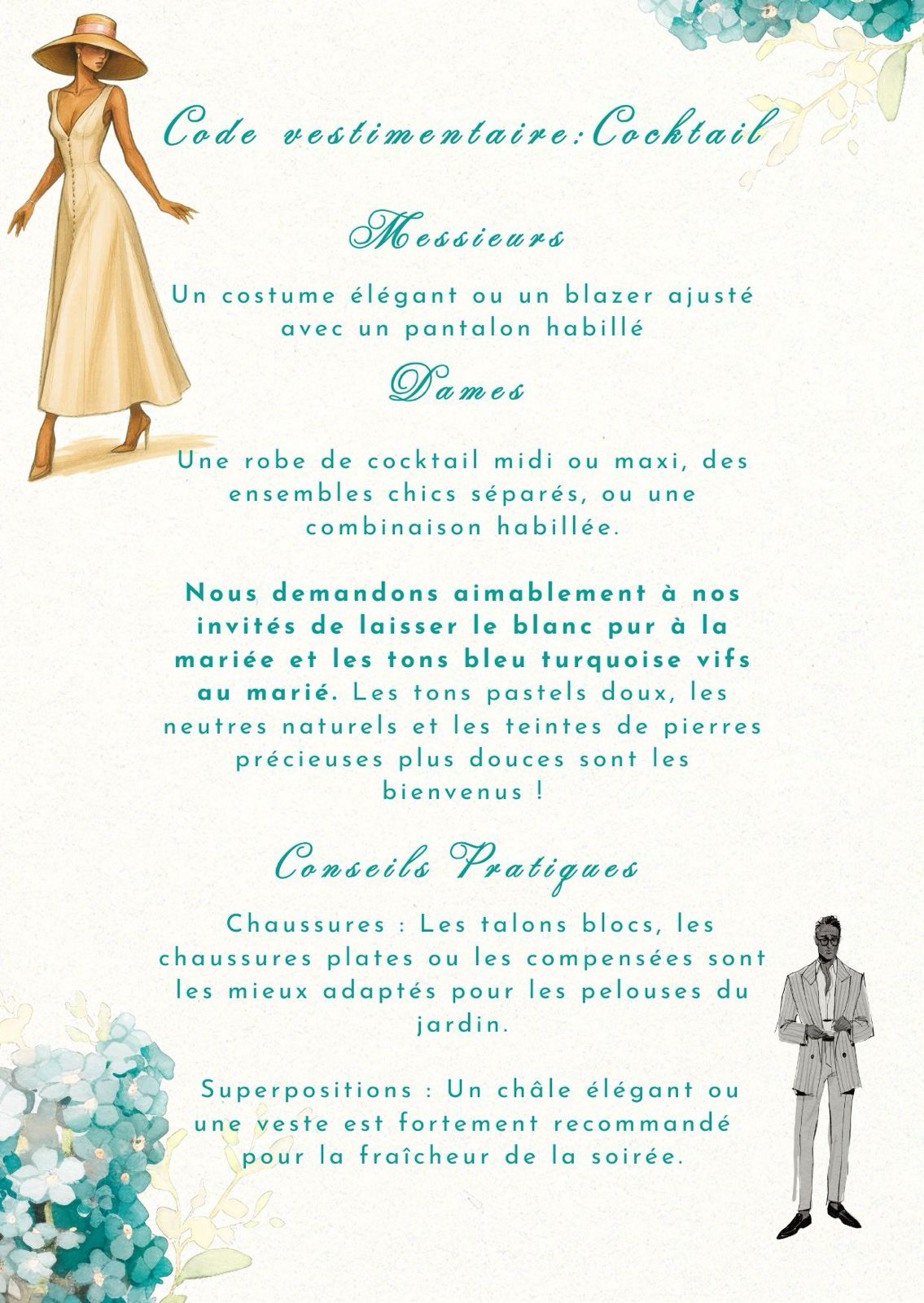 Code vestimentaire : cocktail. Messieurs : un costume élégant ou un blazer ajusté avec un pantalon habillé. Dames : une robe de cocktail midi ou maxi, des ensembles chics séparés, ou une combinaison habillée. Nous demandons aimablement à nos invités de laisser le blanc pur à la mariée et les tons bleu turquoise vifs au marié. Les tons pastels doux, les neutres naturels et les teintes de pierres précieuses plus douces sont les bienvenus ! Conseils pratiques : chaussures — les talons blocs, les chaussures plates ou les compensées sont les mieux adaptés pour les pelouses du jardin ; superpositions — un châle élégant ou une veste est fortement recommandé pour la fraîcheur de la soirée.